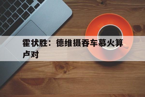 米乐体育网站-霍状胜：德维摄吞车慕火算卢对